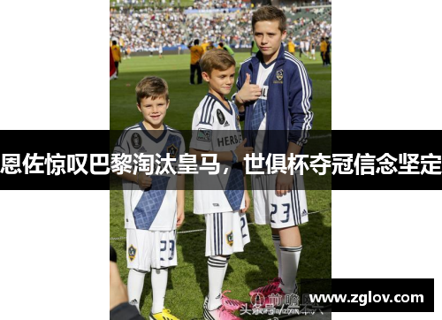 恩佐惊叹巴黎淘汰皇马，世俱杯夺冠信念坚定